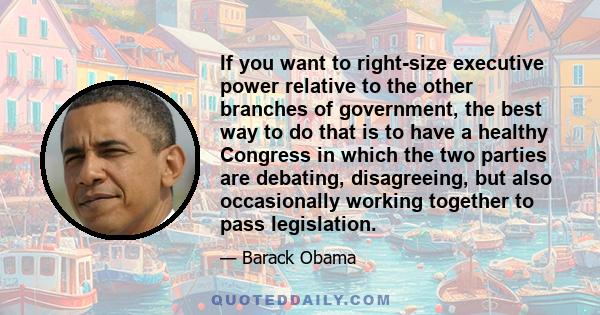 If you want to right-size executive power relative to the other branches of government, the best way to do that is to have a healthy Congress in which the two parties are debating, disagreeing, but also occasionally