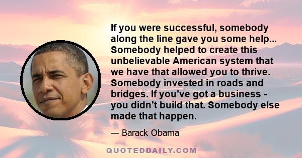 If you were successful, somebody along the line gave you some help... Somebody helped to create this unbelievable American system that we have that allowed you to thrive. Somebody invested in roads and bridges. If