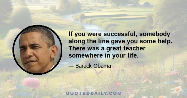 If you were successful, somebody along the line gave you some help. There was a great teacher somewhere in your life.