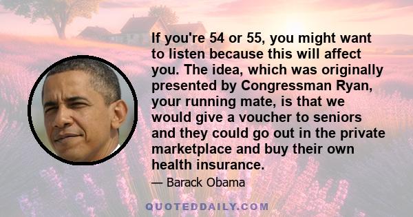 If you're 54 or 55, you might want to listen because this will affect you. The idea, which was originally presented by Congressman Ryan, your running mate, is that we would give a voucher to seniors and they could go