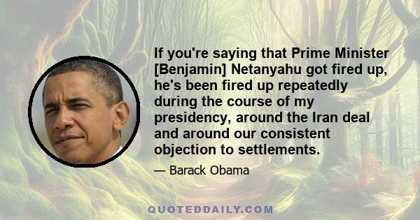 If you're saying that Prime Minister [Benjamin] Netanyahu got fired up, he's been fired up repeatedly during the course of my presidency, around the Iran deal and around our consistent objection to settlements.