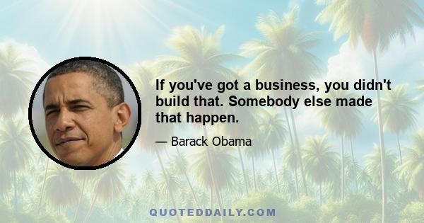 If you've got a business, you didn't build that. Somebody else made that happen.