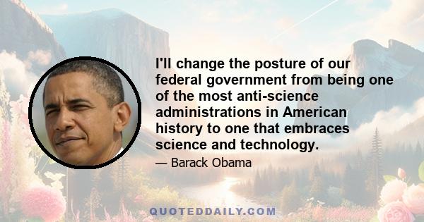 I'll change the posture of our federal government from being one of the most anti-science administrations in American history to one that embraces science and technology.