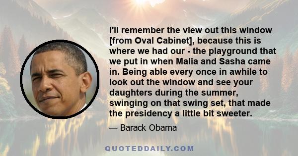 I'll remember the view out this window [from Oval Cabinet], because this is where we had our - the playground that we put in when Malia and Sasha came in. Being able every once in awhile to look out the window and see