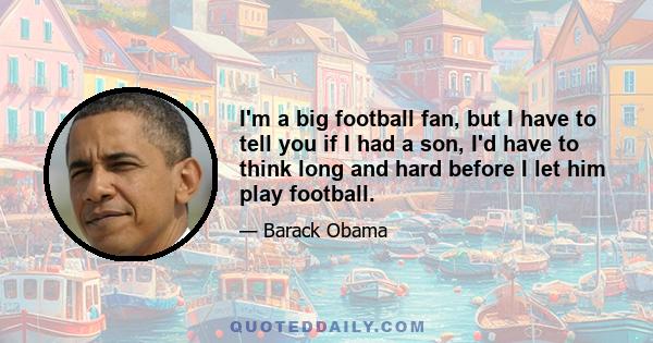 I'm a big football fan, but I have to tell you if I had a son, I'd have to think long and hard before I let him play football.