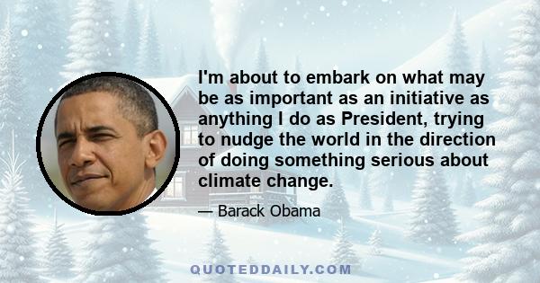 I'm about to embark on what may be as important as an initiative as anything I do as President, trying to nudge the world in the direction of doing something serious about climate change.