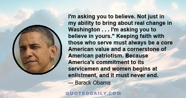 I'm asking you to believe. Not just in my ability to bring about real change in Washington . . . I'm asking you to believe in yours. Keeping faith with those who serve must always be a core American value and a