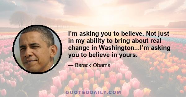 I’m asking you to believe. Not just in my ability to bring about real change in Washington...I’m asking you to believe in yours.