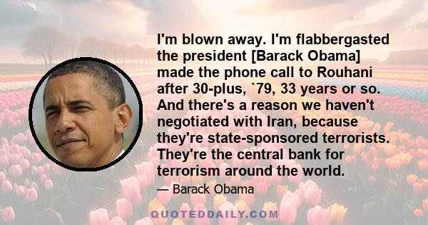 I'm blown away. I'm flabbergasted the president [Barack Obama] made the phone call to Rouhani after 30-plus, `79, 33 years or so. And there's a reason we haven't negotiated with Iran, because they're state-sponsored