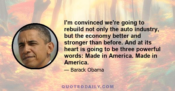 I'm convinced we're going to rebuild not only the auto industry, but the economy better and stronger than before. And at its heart is going to be three powerful words: Made in America. Made in America.