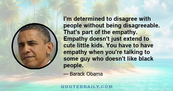 I'm determined to disagree with people without being disagreeable. That's part of the empathy. Empathy doesn't just extend to cute little kids. You have to have empathy when you're talking to some guy who doesn't like