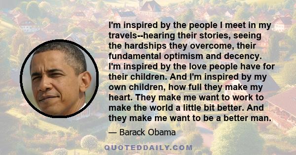 I'm inspired by the people I meet in my travels--hearing their stories, seeing the hardships they overcome, their fundamental optimism and decency. I'm inspired by the love people have for their children. And I'm