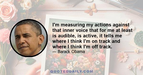 I'm measuring my actions against that inner voice that for me at least is audible, is active, it tells me where I think I'm on track and where I think I'm off track.