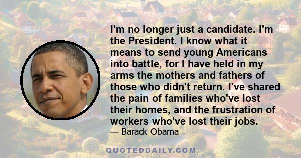 I'm no longer just a candidate. I'm the President. I know what it means to send young Americans into battle, for I have held in my arms the mothers and fathers of those who didn't return. I've shared the pain of