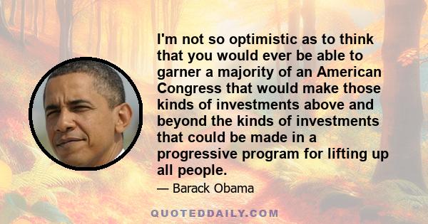 I'm not so optimistic as to think that you would ever be able to garner a majority of an American Congress that would make those kinds of investments above and beyond the kinds of investments that could be made in a