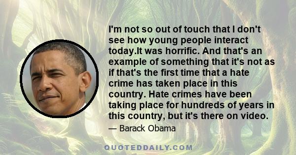 I'm not so out of touch that I don't see how young people interact today.It was horrific. And that's an example of something that it's not as if that's the first time that a hate crime has taken place in this country.