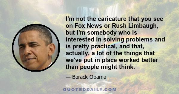 I'm not the caricature that you see on Fox News or Rush Limbaugh, but I'm somebody who is interested in solving problems and is pretty practical, and that, actually, a lot of the things that we've put in place worked