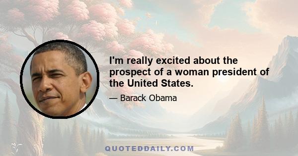 I'm really excited about the prospect of a woman president of the United States.