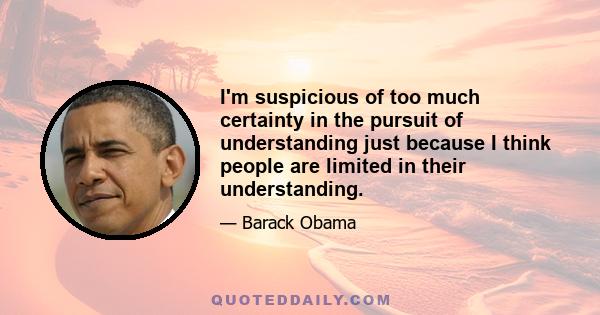 I'm suspicious of too much certainty in the pursuit of understanding just because I think people are limited in their understanding.