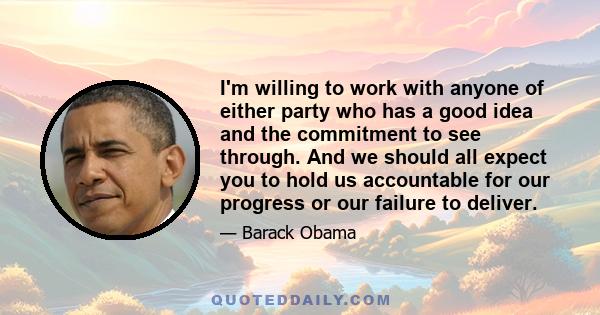 I'm willing to work with anyone of either party who has a good idea and the commitment to see through. And we should all expect you to hold us accountable for our progress or our failure to deliver.