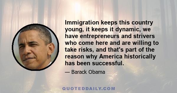 Immigration keeps this country young, it keeps it dynamic, we have entrepreneurs and strivers who come here and are willing to take risks, and that's part of the reason why America historically has been successful.