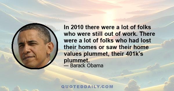 In 2010 there were a lot of folks who were still out of work. There were a lot of folks who had lost their homes or saw their home values plummet, their 401k's plummet.