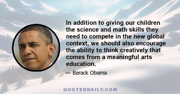 In addition to giving our children the science and math skills they need to compete in the new global context, we should also encourage the ability to think creatively that comes from a meaningful arts education.