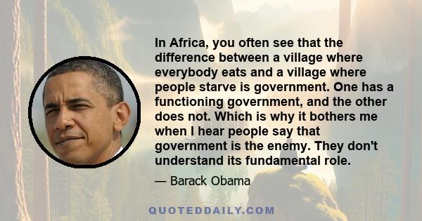 In Africa, you often see that the difference between a village where everybody eats and a village where people starve is government. One has a functioning government, and the other does not. Which is why it bothers me