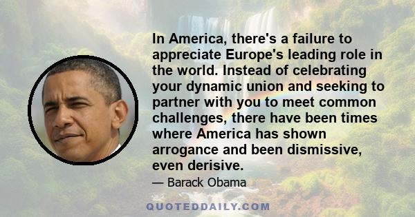 In America, there's a failure to appreciate Europe's leading role in the world. Instead of celebrating your dynamic union and seeking to partner with you to meet common challenges, there have been times where America