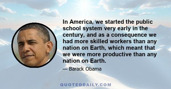 In America, we started the public school system very early in the century, and as a consequence we had more skilled workers than any nation on Earth, which meant that we were more productive than any nation on Earth.