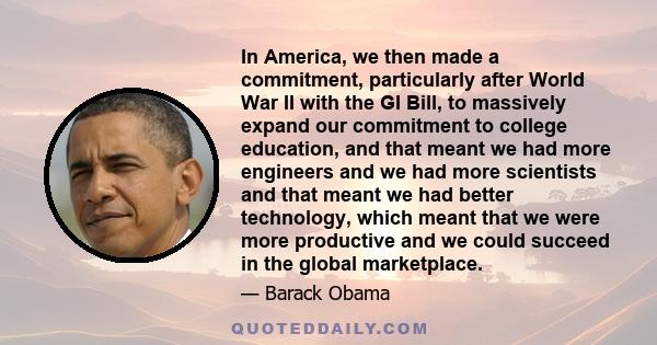 In America, we then made a commitment, particularly after World War II with the GI Bill, to massively expand our commitment to college education, and that meant we had more engineers and we had more scientists and that