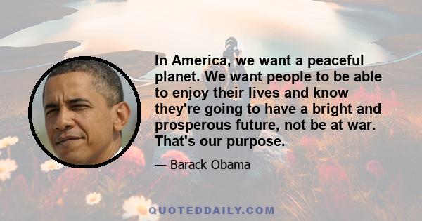 In America, we want a peaceful planet. We want people to be able to enjoy their lives and know they're going to have a bright and prosperous future, not be at war. That's our purpose.