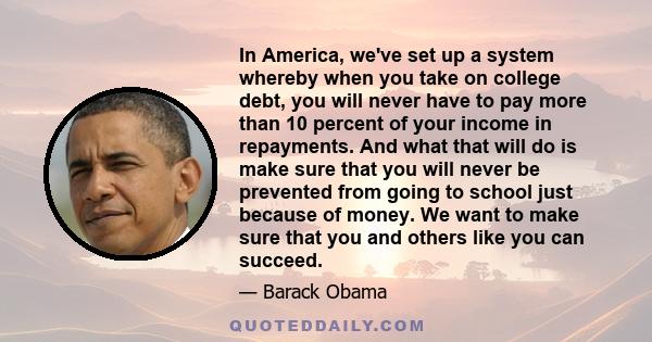 In America, we've set up a system whereby when you take on college debt, you will never have to pay more than 10 percent of your income in repayments. And what that will do is make sure that you will never be prevented