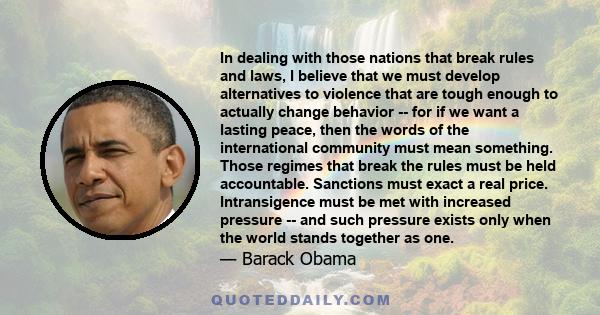 In dealing with those nations that break rules and laws, I believe that we must develop alternatives to violence that are tough enough to actually change behavior -- for if we want a lasting peace, then the words of the 