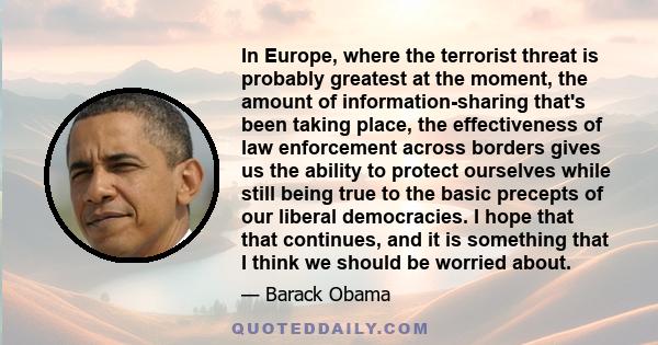 In Europe, where the terrorist threat is probably greatest at the moment, the amount of information-sharing that's been taking place, the effectiveness of law enforcement across borders gives us the ability to protect