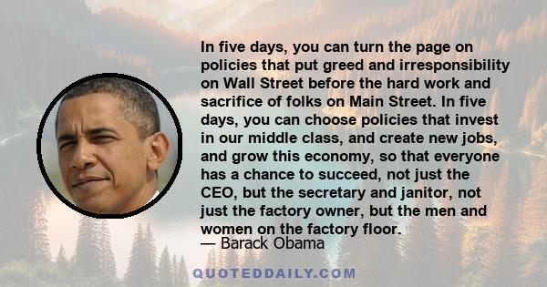 In five days, you can turn the page on policies that put greed and irresponsibility on Wall Street before the hard work and sacrifice of folks on Main Street. In five days, you can choose policies that invest in our