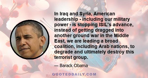 In Iraq and Syria, American leadership - including our military power - is stopping ISIL's advance, instead of getting dragged into another ground war in the Middle East, we are leading a broad coalition, including Arab 