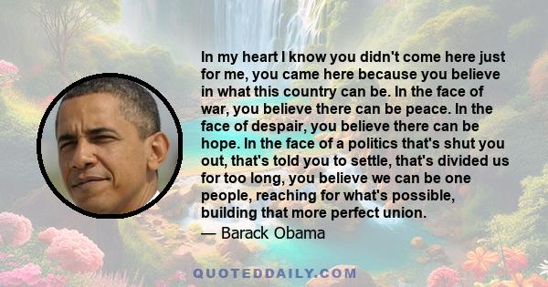 In my heart I know you didn't come here just for me, you came here because you believe in what this country can be. In the face of war, you believe there can be peace. In the face of despair, you believe there can be