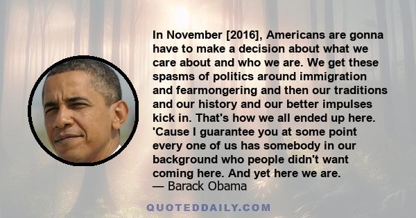 In November [2016], Americans are gonna have to make a decision about what we care about and who we are. We get these spasms of politics around immigration and fearmongering and then our traditions and our history and