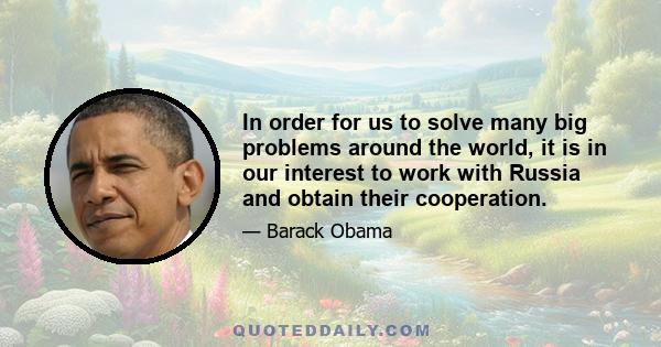 In order for us to solve many big problems around the world, it is in our interest to work with Russia and obtain their cooperation.