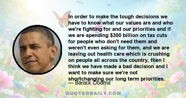 In order to make the tough decisions we have to know what our values are and who we're fighting for and our priorities and if we are spending $300 billion on tax cuts for people who don't need them and weren't even