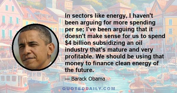 In sectors like energy, I haven't been arguing for more spending per se; I've been arguing that it doesn't make sense for us to spend $4 billion subsidizing an oil industry that's mature and very profitable. We should