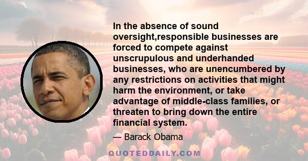 In the absence of sound oversight,responsible businesses are forced to compete against unscrupulous and underhanded businesses, who are unencumbered by any restrictions on activities that might harm the environment, or