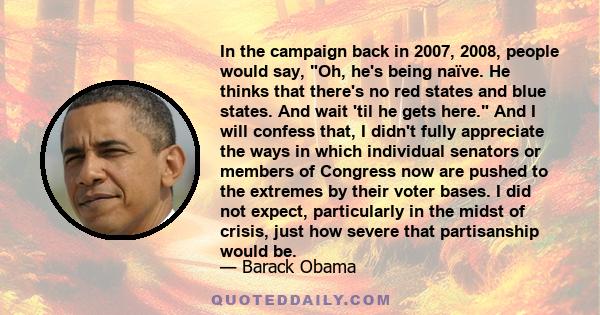 In the campaign back in 2007, 2008, people would say, Oh, he's being naïve. He thinks that there's no red states and blue states. And wait 'til he gets here. And I will confess that, I didn't fully appreciate the ways