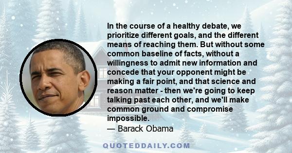 In the course of a healthy debate, we prioritize different goals, and the different means of reaching them. But without some common baseline of facts, without a willingness to admit new information and concede that your 