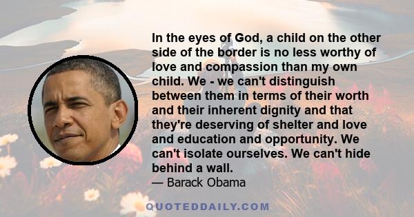 In the eyes of God, a child on the other side of the border is no less worthy of love and compassion than my own child. We - we can't distinguish between them in terms of their worth and their inherent dignity and that