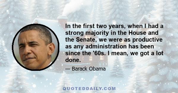 In the first two years, when I had a strong majority in the House and the Senate, we were as productive as any administration has been since the '60s. I mean, we got a lot done.