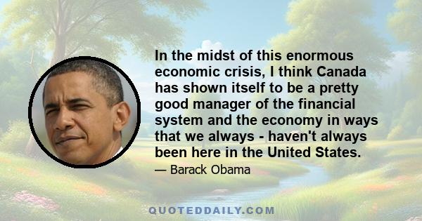 In the midst of this enormous economic crisis, I think Canada has shown itself to be a pretty good manager of the financial system and the economy in ways that we always - haven't always been here in the United States.