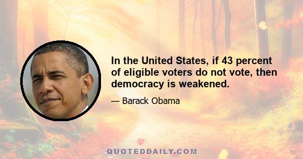 In the United States, if 43 percent of eligible voters do not vote, then democracy is weakened.