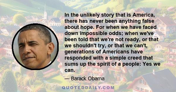 In the unlikely story that is America, there has never been anything false about hope. For when we have faced down impossible odds; when we've been told that we're not ready, or that we shouldn't try, or that we can't,